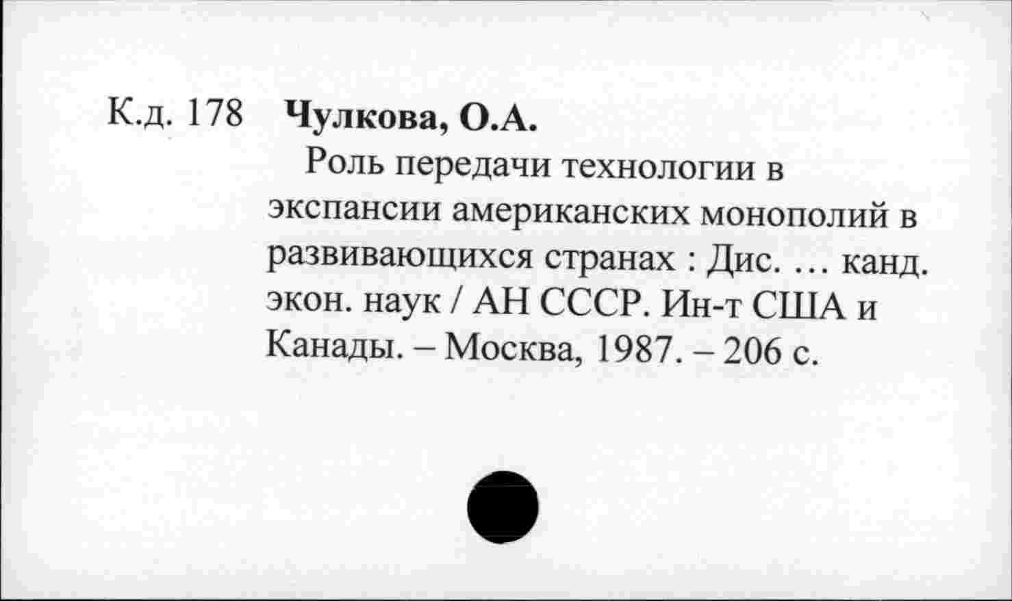 ﻿К.д. 178 Чулкова, О.А.
Роль передачи технологии в экспансии американских монополий в развивающихся странах : Дис. ... канд. экон, наук / АН СССР. Ин-т США и Канады. - Москва, 1987. - 206 с.